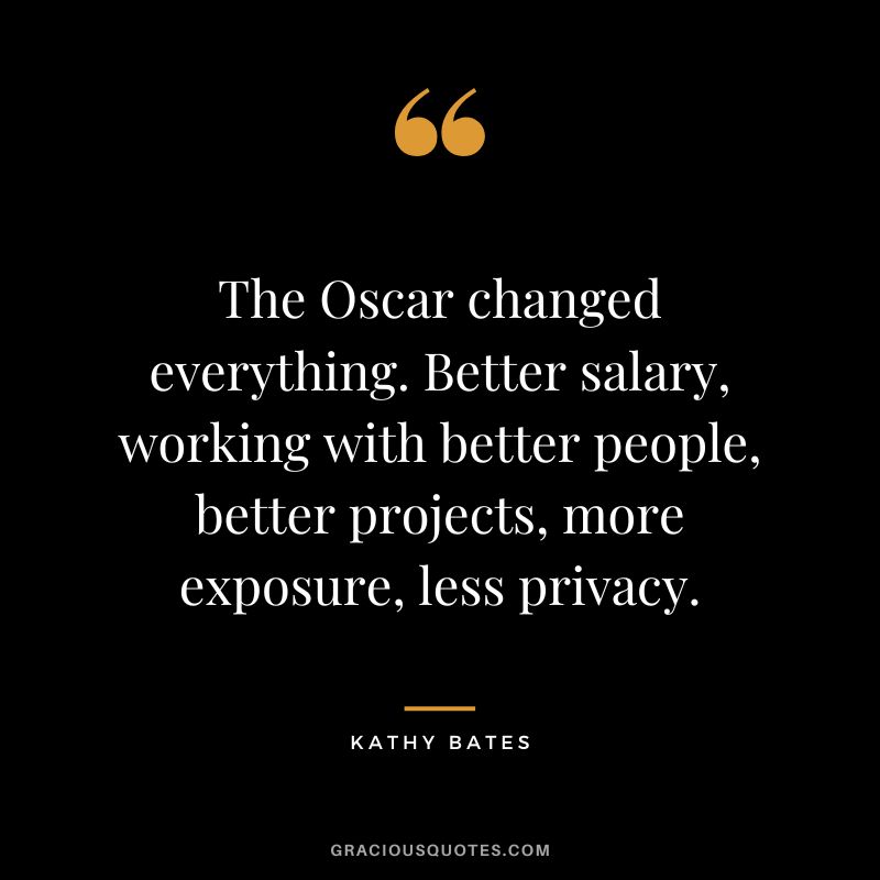 The Oscar changed everything. Better salary, working with better people, better projects, more exposure, less privacy.