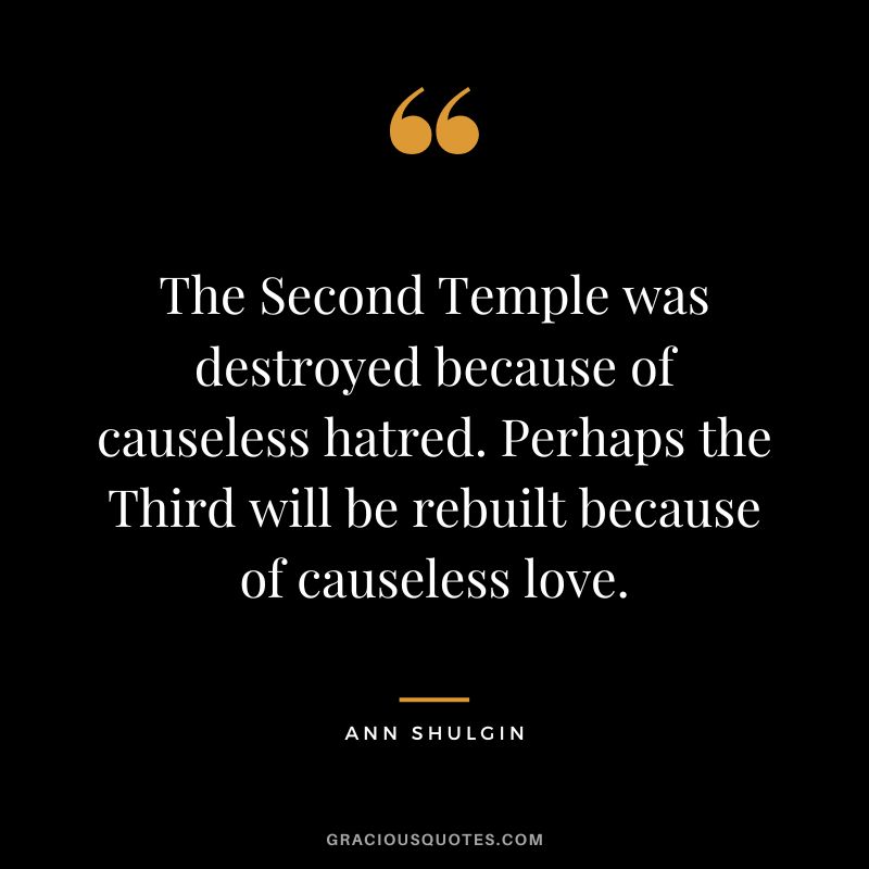 The Second Temple was destroyed because of causeless hatred. Perhaps the Third will be rebuilt because of causeless love.