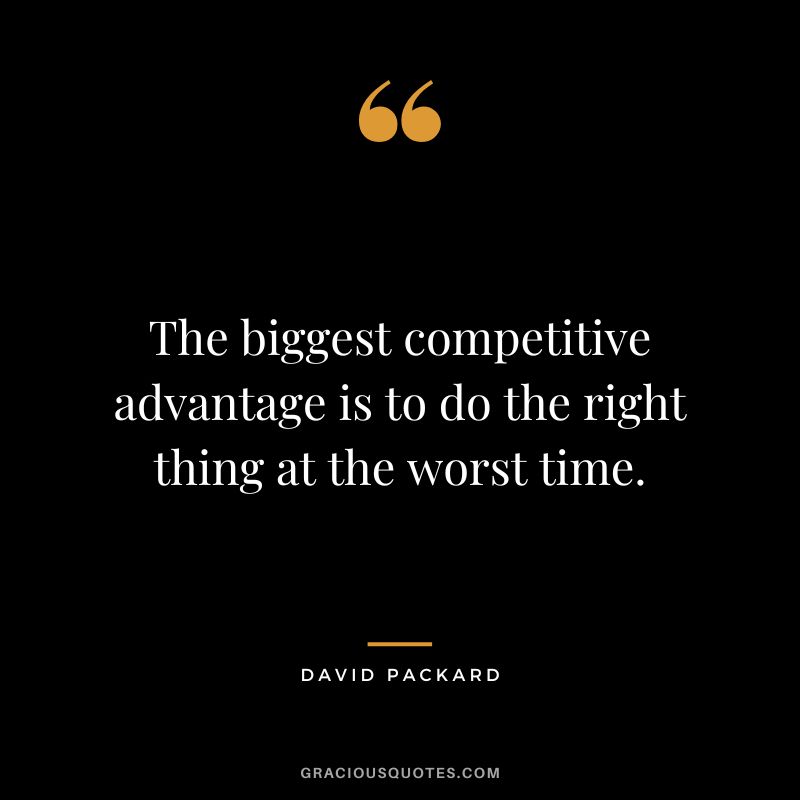 The biggest competitive advantage is to do the right thing at the worst time.