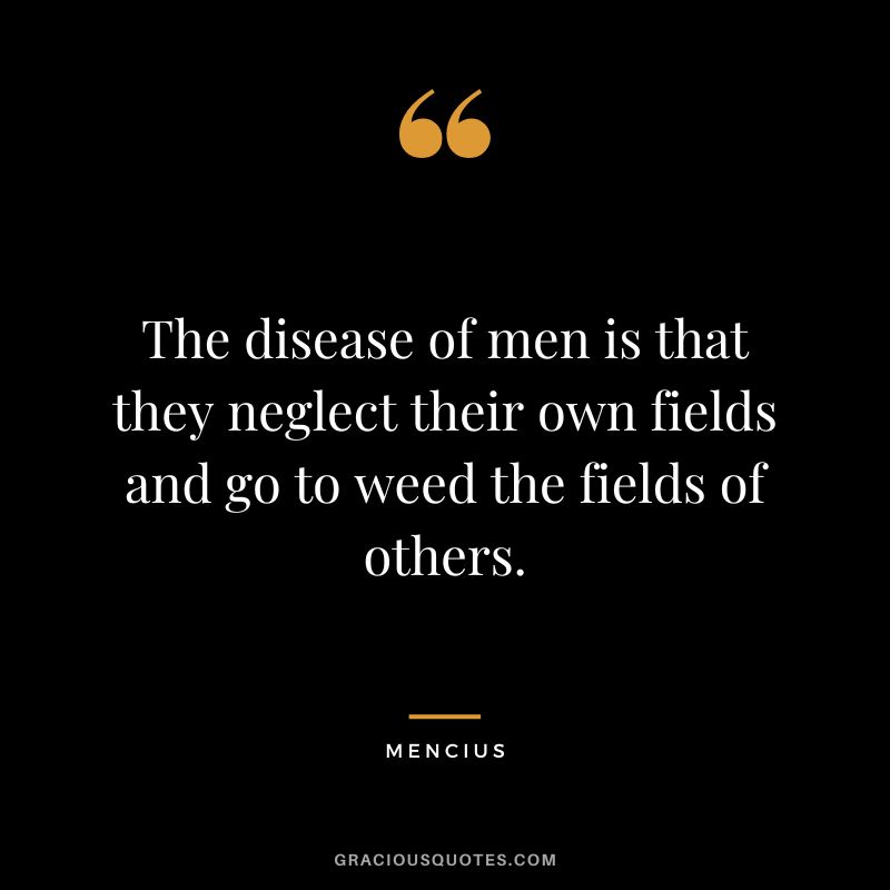 The disease of men is that they neglect their own fields and go to weed the fields of others.