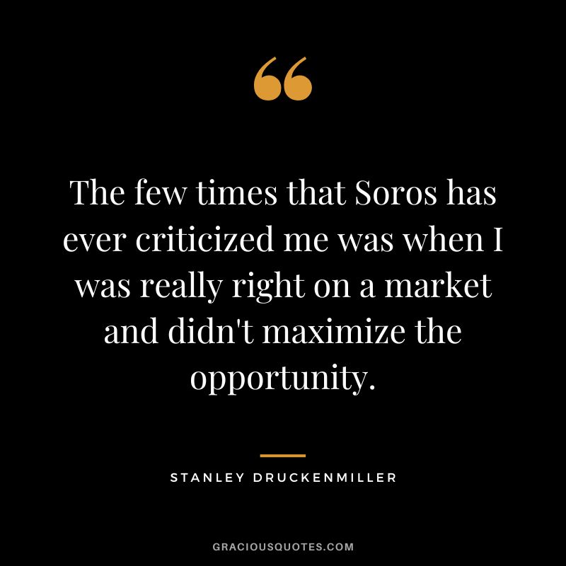 The few times that Soros has ever criticized me was when I was really right on a market and didn't maximize the opportunity.