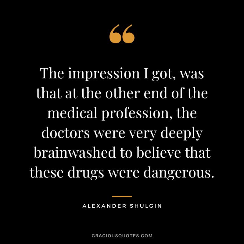 The impression I got, was that at the other end of the medical profession, the doctors were very deeply brainwashed to believe that these drugs were dangerous.