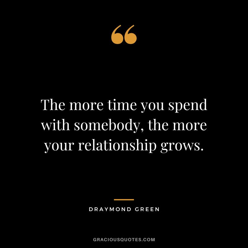 The more time you spend with somebody, the more your relationship grows.