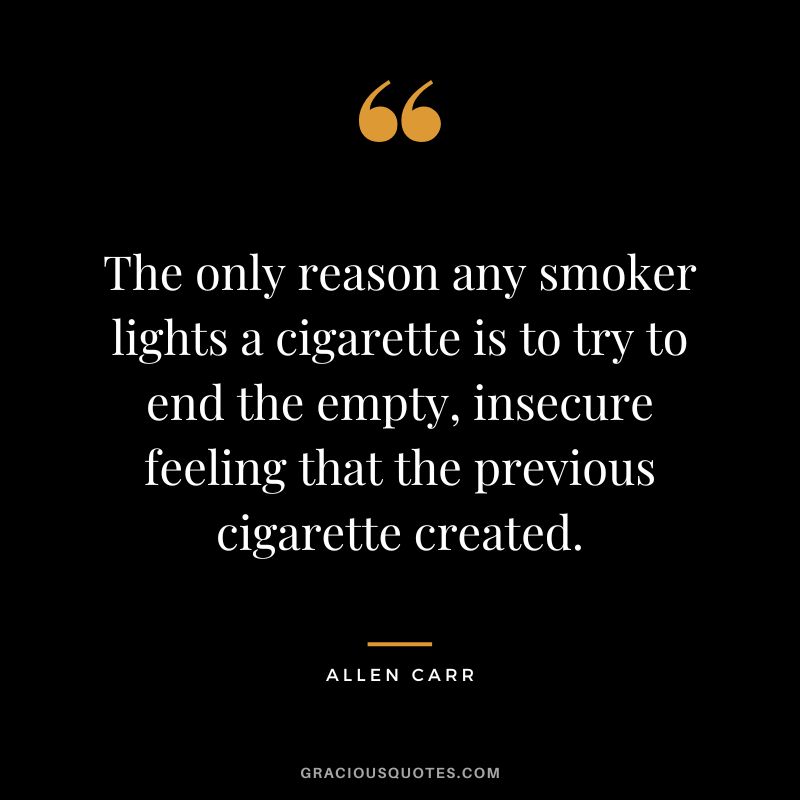The only reason any smoker lights a cigarette is to try to end the empty, insecure feeling that the previous cigarette created.