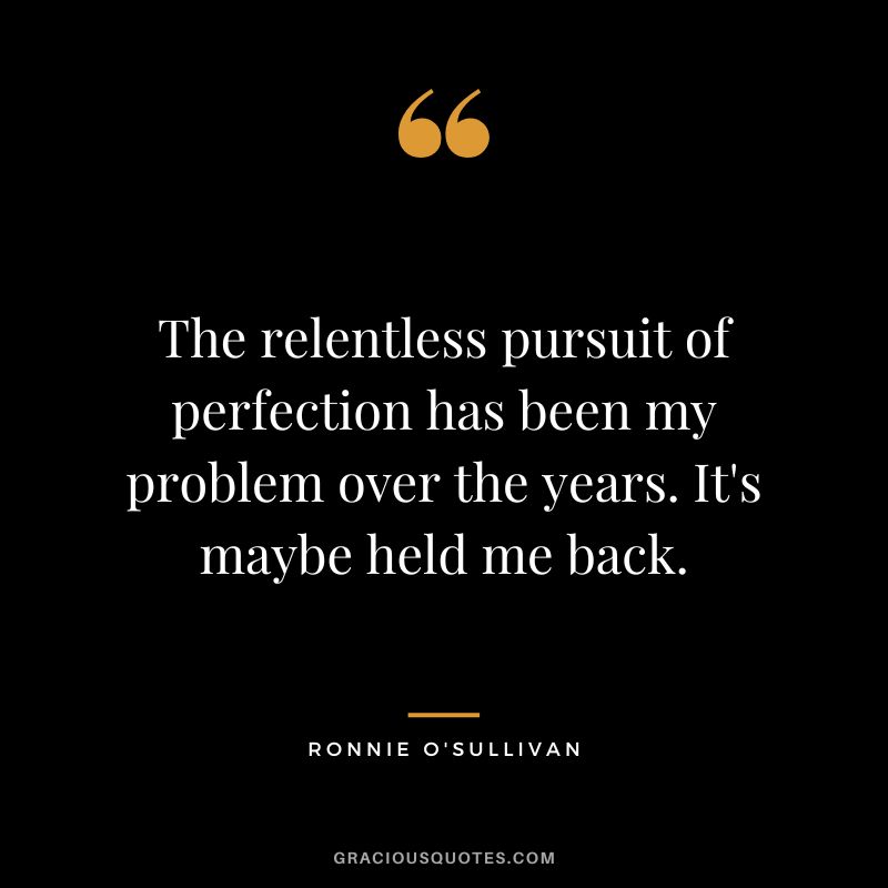 The relentless pursuit of perfection has been my problem over the years. It's maybe held me back.