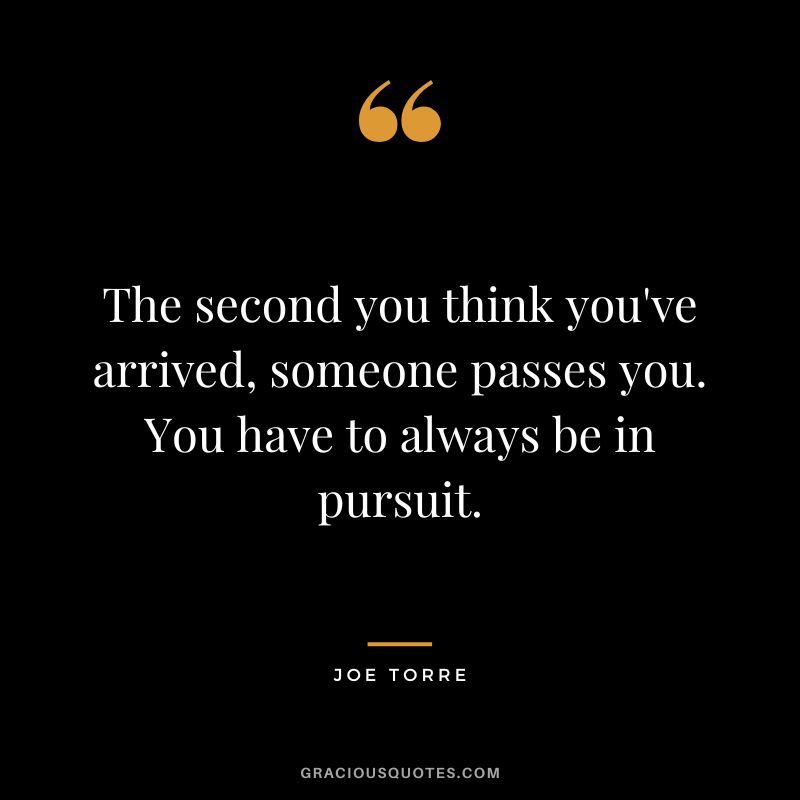 The second you think you've arrived, someone passes you. You have to always be in pursuit.