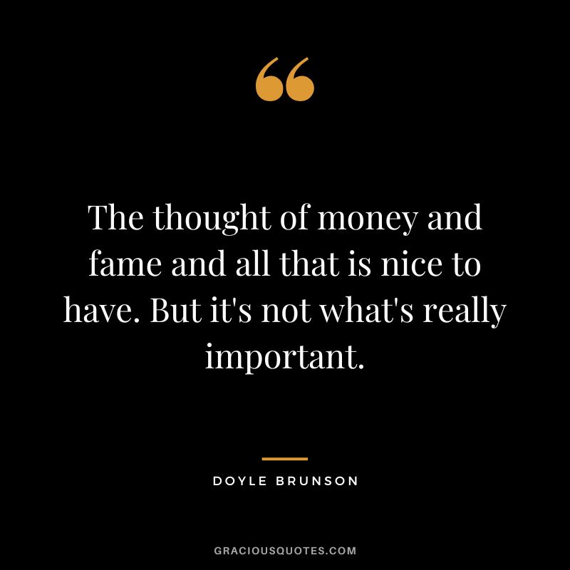 The thought of money and fame and all that is nice to have. But it's not what's really important.