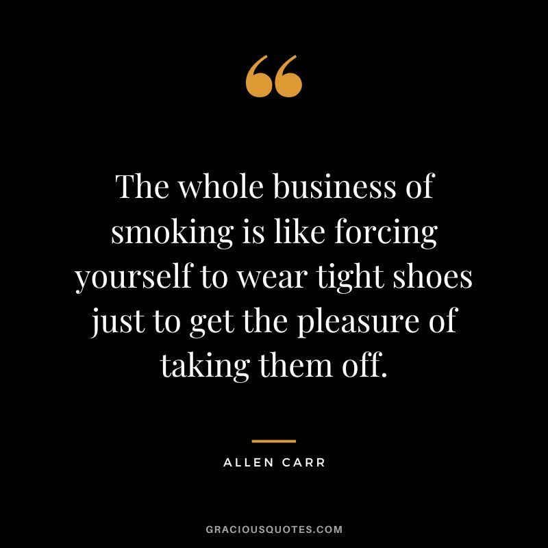 The whole business of smoking is like forcing yourself to wear tight shoes just to get the pleasure of taking them off. - Allen Carr