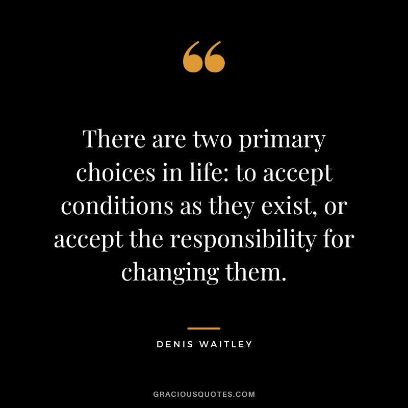 There are two primary choices in life to accept conditions as they exist, or accept the responsibility for changing them.