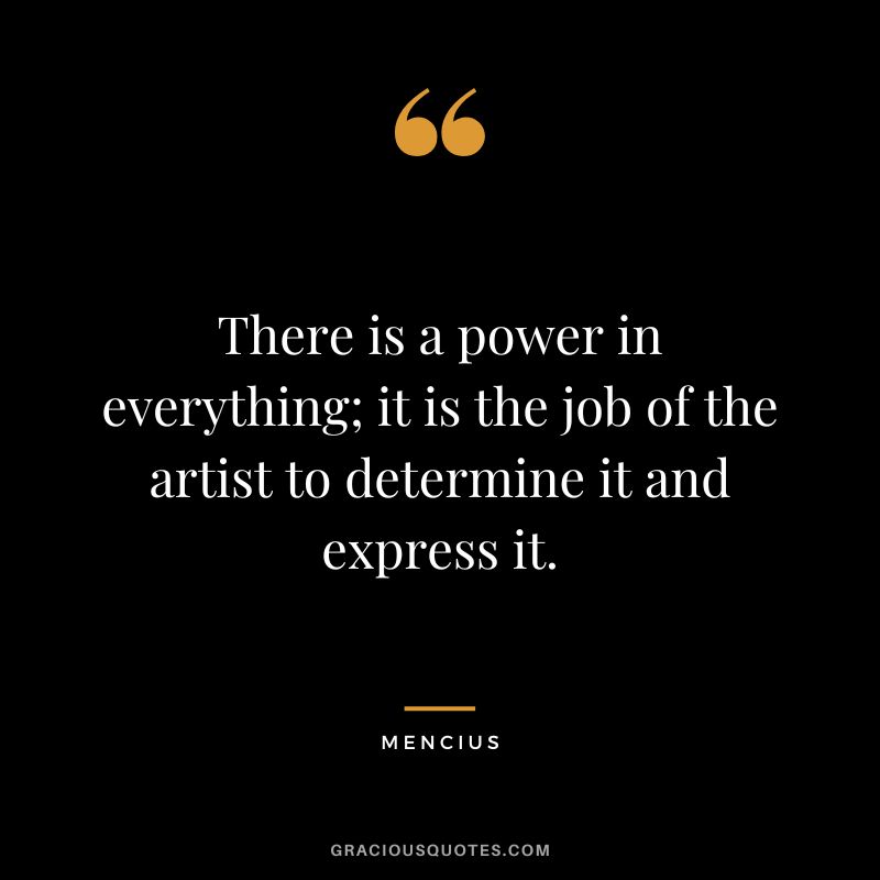 There is a power in everything; it is the job of the artist to determine it and express it.