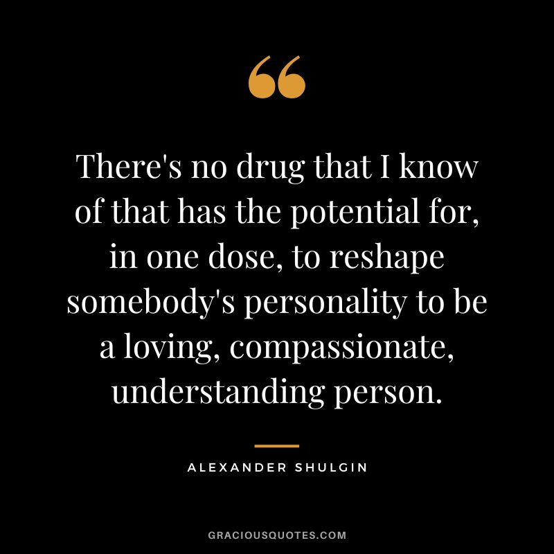There's no drug that I know of that has the potential for, in one dose, to reshape somebody's personality to be a loving, compassionate, understanding person.