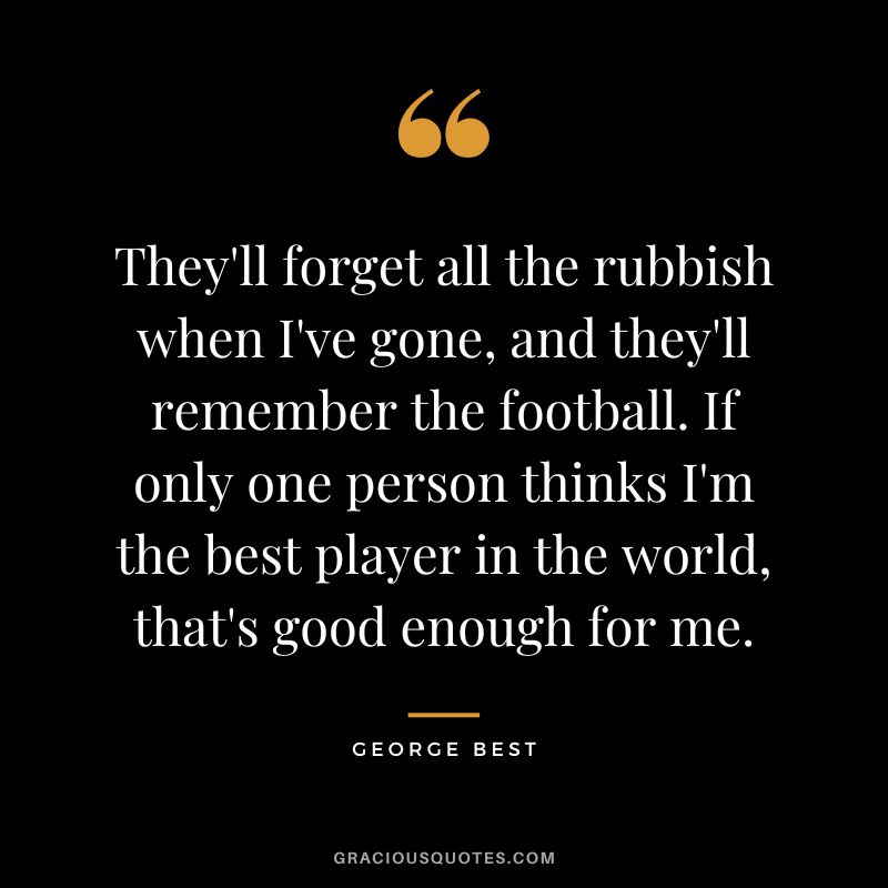 They'll forget all the rubbish when I've gone, and they'll remember the football. If only one person thinks I'm the best player in the world, that's good enough for me.