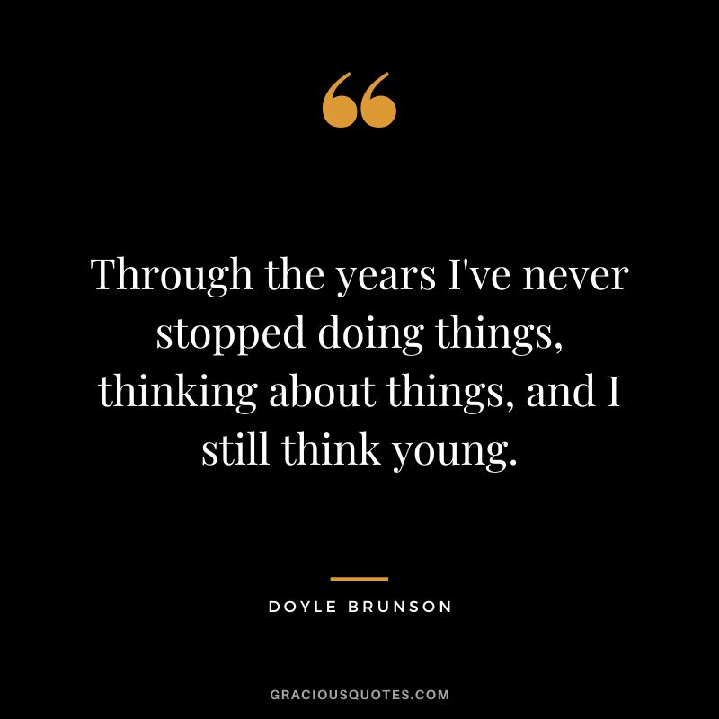 Through the years I've never stopped doing things, thinking about things, and I still think young.