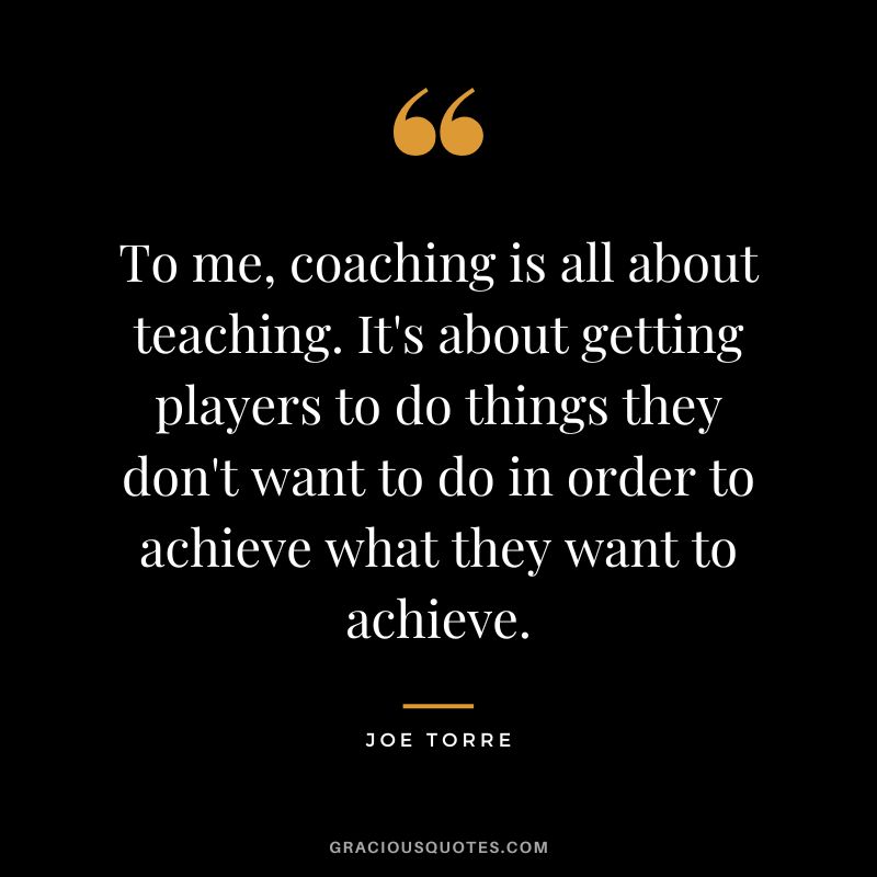 To me, coaching is all about teaching. It's about getting players to do things they don't want to do in order to achieve what they want to achieve.