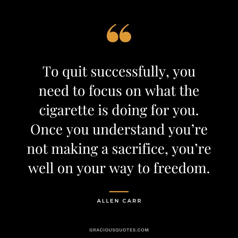 To quit successfully, you need to focus on what the cigarette is doing for you. Once you understand you’re not making a sacrifice, you’re well on your way to freedom.