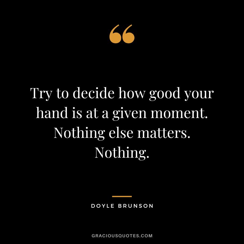 Try to decide how good your hand is at a given moment. Nothing else matters. Nothing.
