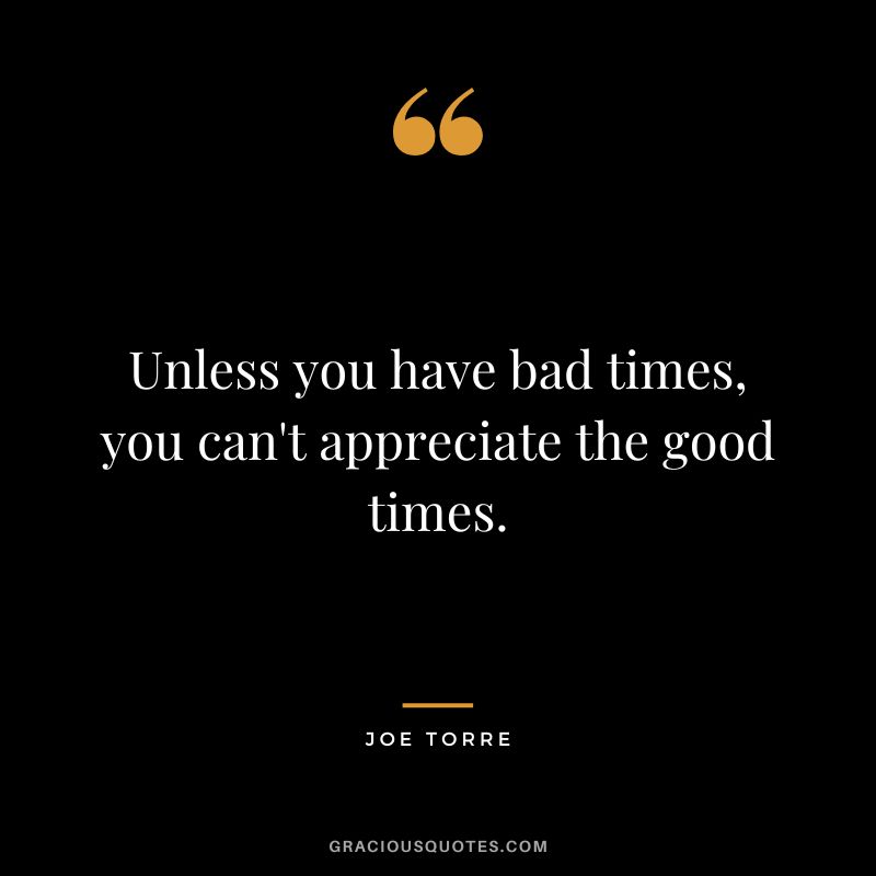 Unless you have bad times, you can't appreciate the good times.
