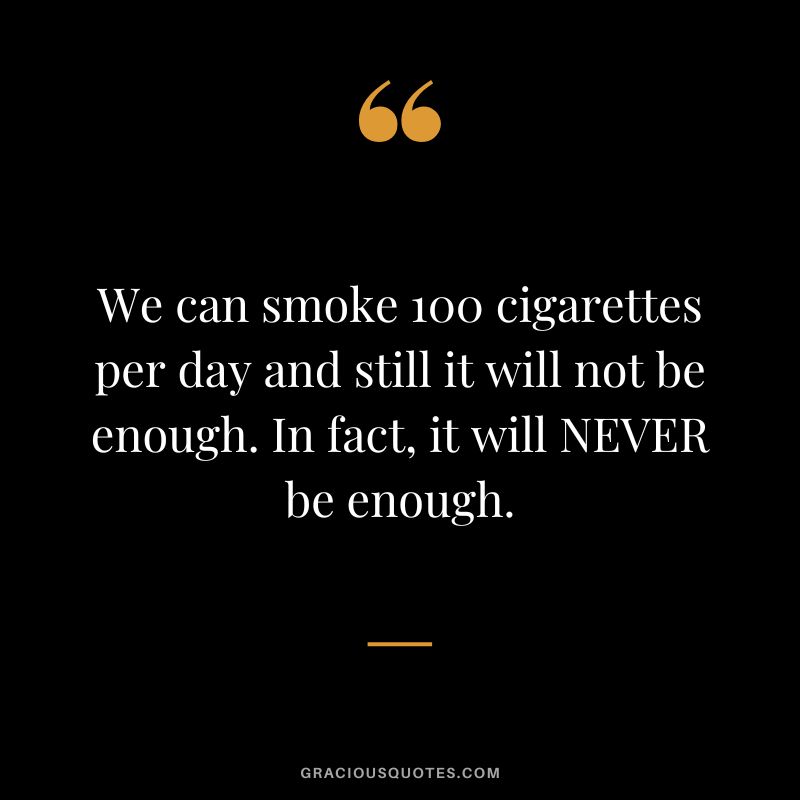 We can smoke 100 cigarettes per day and still it will not be enough. In fact, it will NEVER be enough.