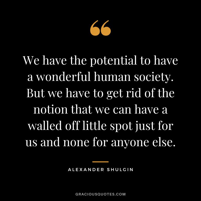 We have the potential to have a wonderful human society. But we have to get rid of the notion that we can have a walled off little spot just for us and none for anyone else.