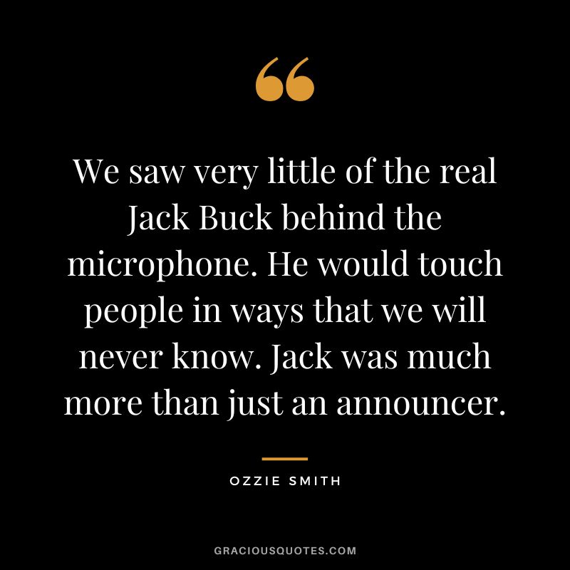 We saw very little of the real Jack Buck behind the microphone. He would touch people in ways that we will never know. Jack was much more than just an announcer.