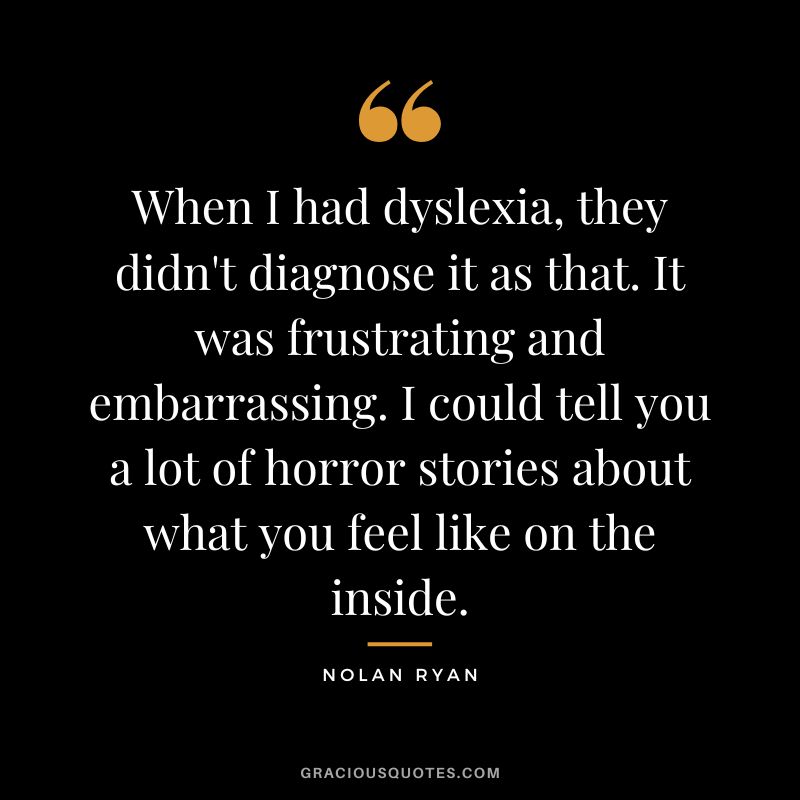 When I had dyslexia, they didn't diagnose it as that. It was frustrating and embarrassing. I could tell you a lot of horror stories about what you feel like on the inside.