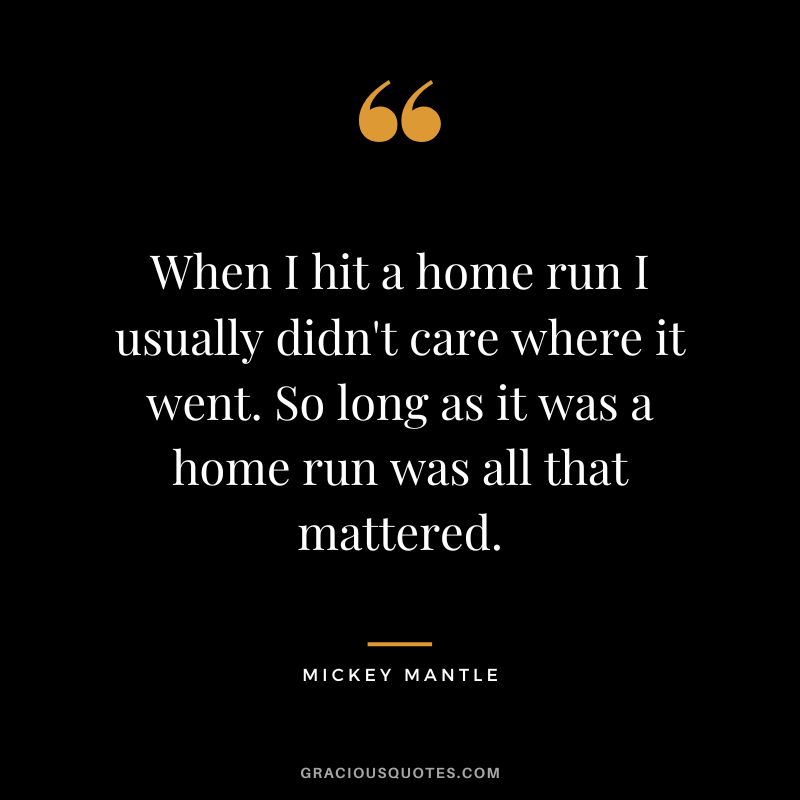 When I hit a home run I usually didn't care where it went. So long as it was a home run was all that mattered.