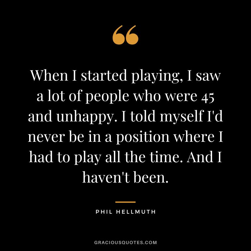 When I started playing, I saw a lot of people who were 45 and unhappy. I told myself I'd never be in a position where I had to play all the time. And I haven't been.