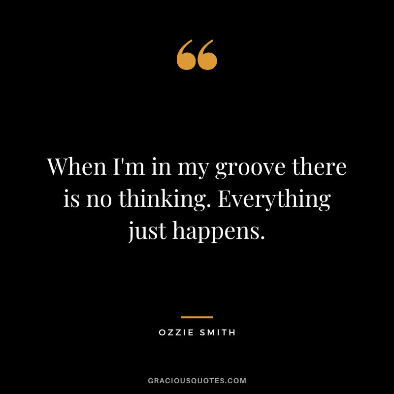When I'm in my groove there is no thinking. Everything just happens.