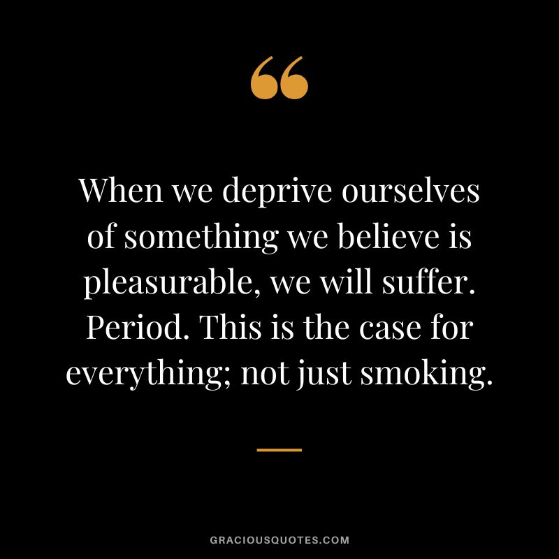When we deprive ourselves of something we believe is pleasurable, we will suffer. Period. This is the case for everything; not just smoking.