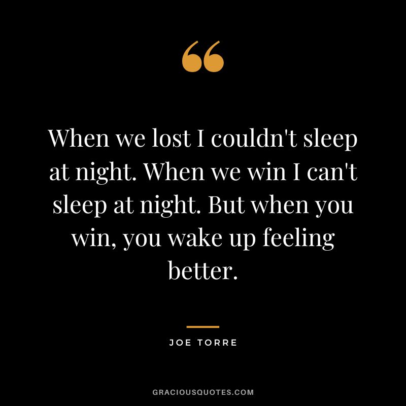 When we lost I couldn't sleep at night. When we win I can't sleep at night. But when you win, you wake up feeling better.