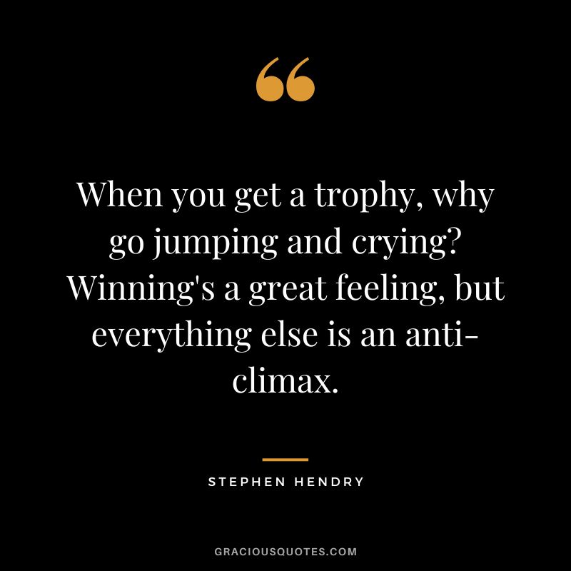 When you get a trophy, why go jumping and crying Winning's a great feeling, but everything else is an anti-climax.