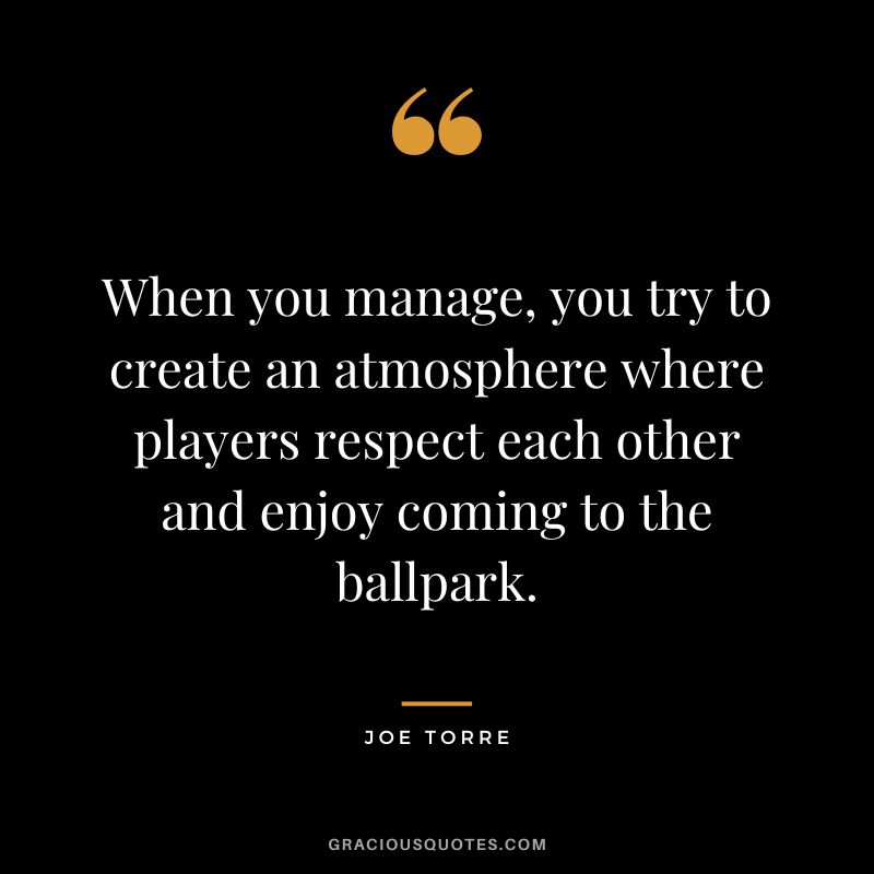 When you manage, you try to create an atmosphere where players respect each other and enjoy coming to the ballpark.