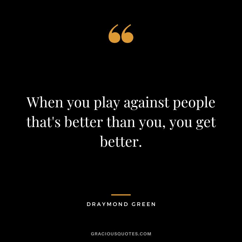 When you play against people that's better than you, you get better.