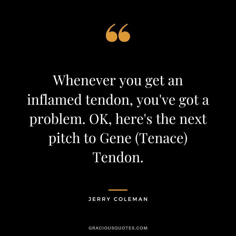 Whenever you get an inflamed tendon, you've got a problem. OK, here's the next pitch to Gene (Tenace) Tendon.