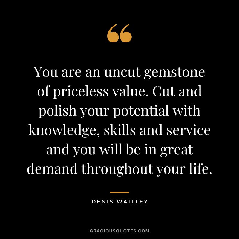 You are an uncut gemstone of priceless value. Cut and polish your potential with knowledge, skills and service and you will be in great demand throughout your life.