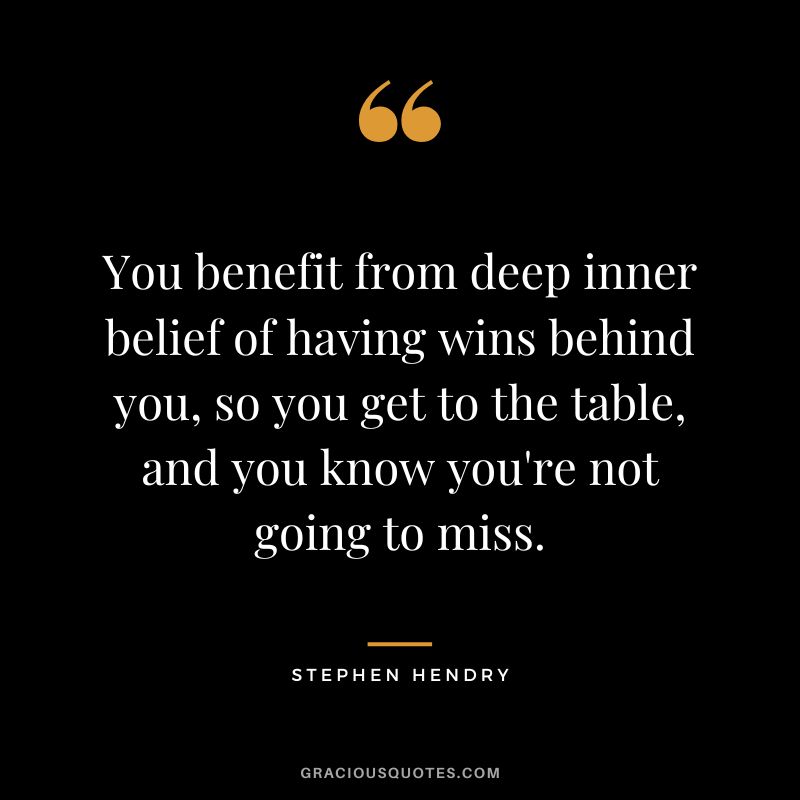 You benefit from deep inner belief of having wins behind you, so you get to the table, and you know you're not going to miss.