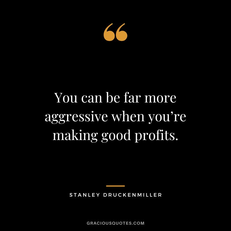 You can be far more aggressive when you’re making good profits.