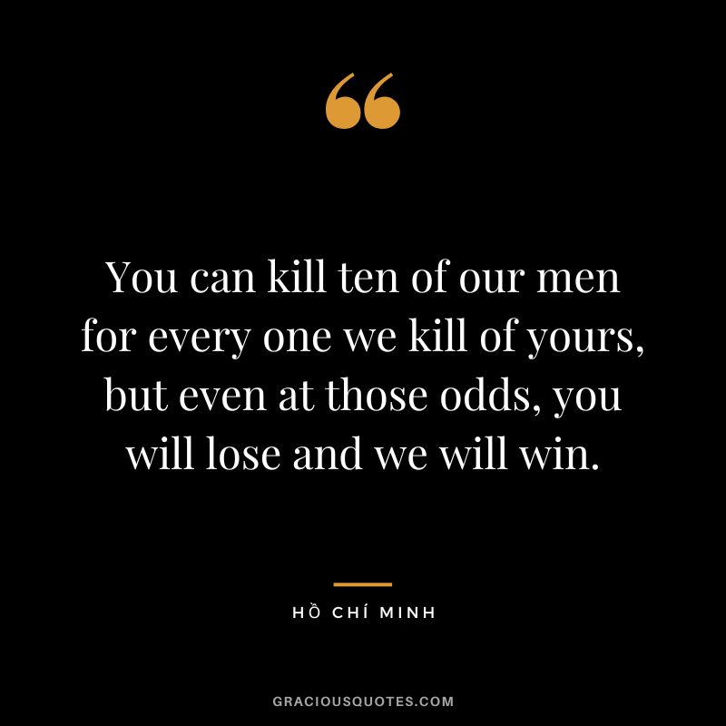 You can kill ten of our men for every one we kill of yours, but even at those odds, you will lose and we will win.