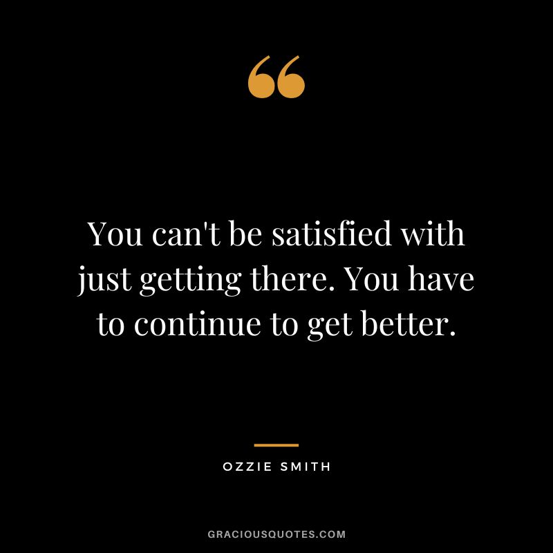 You can't be satisfied with just getting there. You have to continue to get better.