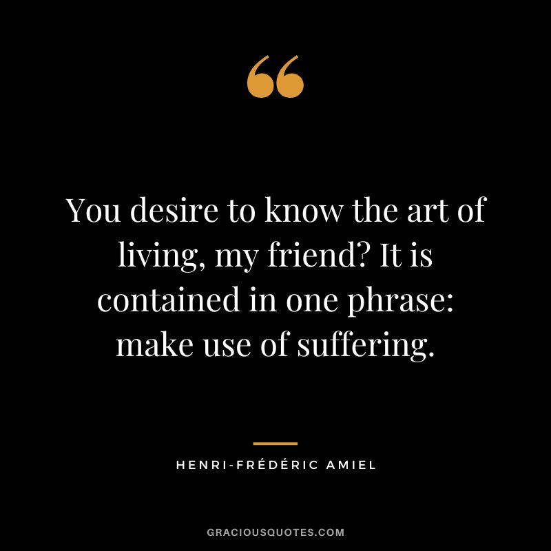 You desire to know the art of living, my friend It is contained in one phrase make use of suffering.