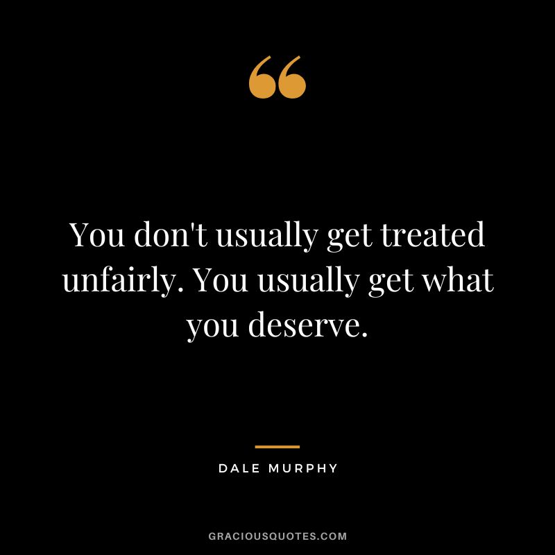 You don't usually get treated unfairly. You usually get what you deserve.