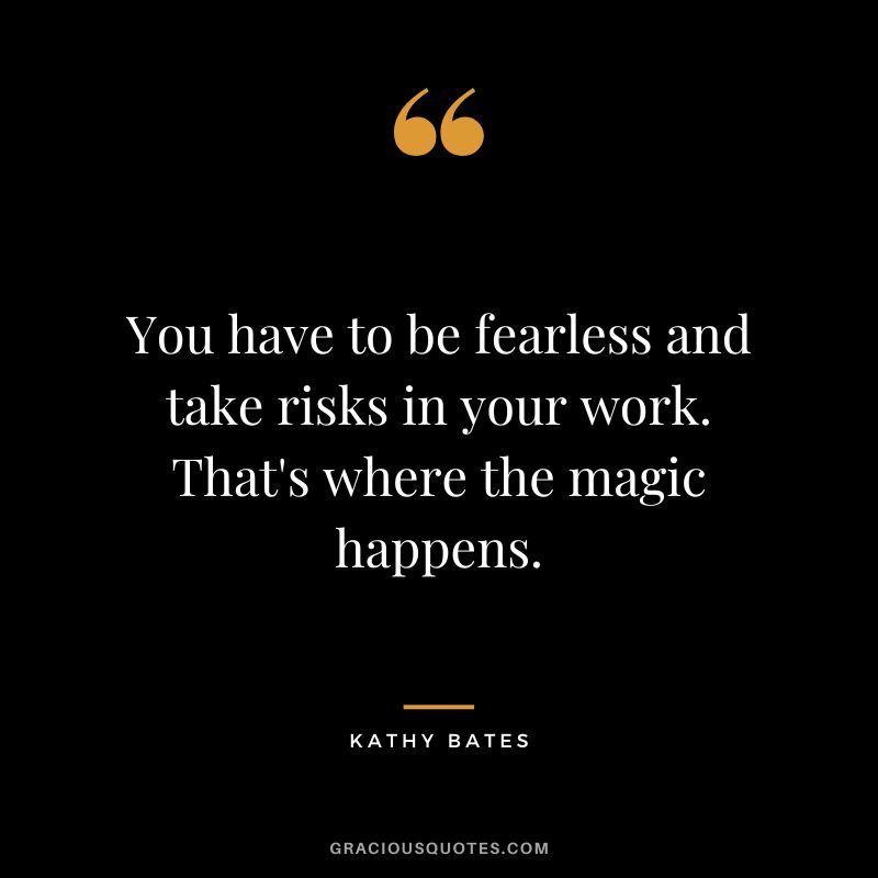 You have to be fearless and take risks in your work. That's where the magic happens.
