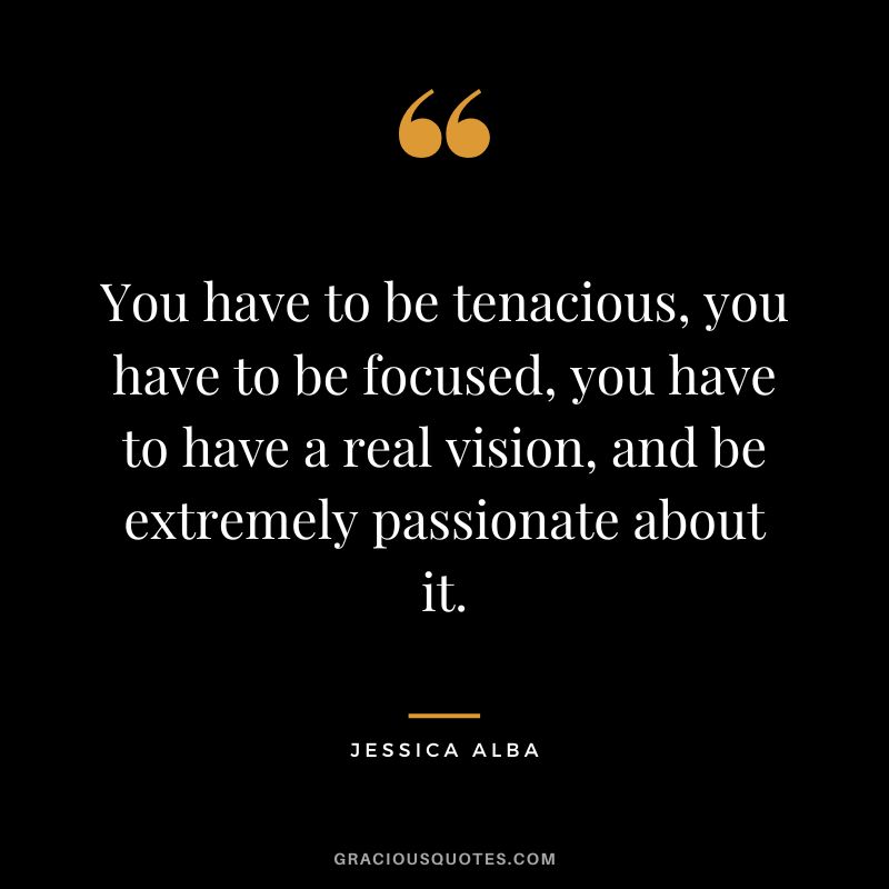 You have to be tenacious, you have to be focused, you have to have a real vision, and be extremely passionate about it.