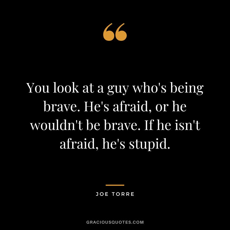 You look at a guy who's being brave. He's afraid, or he wouldn't be brave. If he isn't afraid, he's stupid.