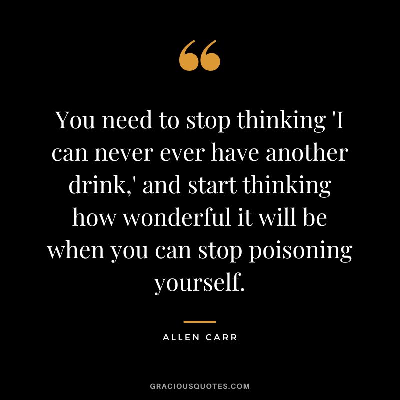 You need to stop thinking 'I can never ever have another drink,' and start thinking how wonderful it will be when you can stop poisoning yourself.
