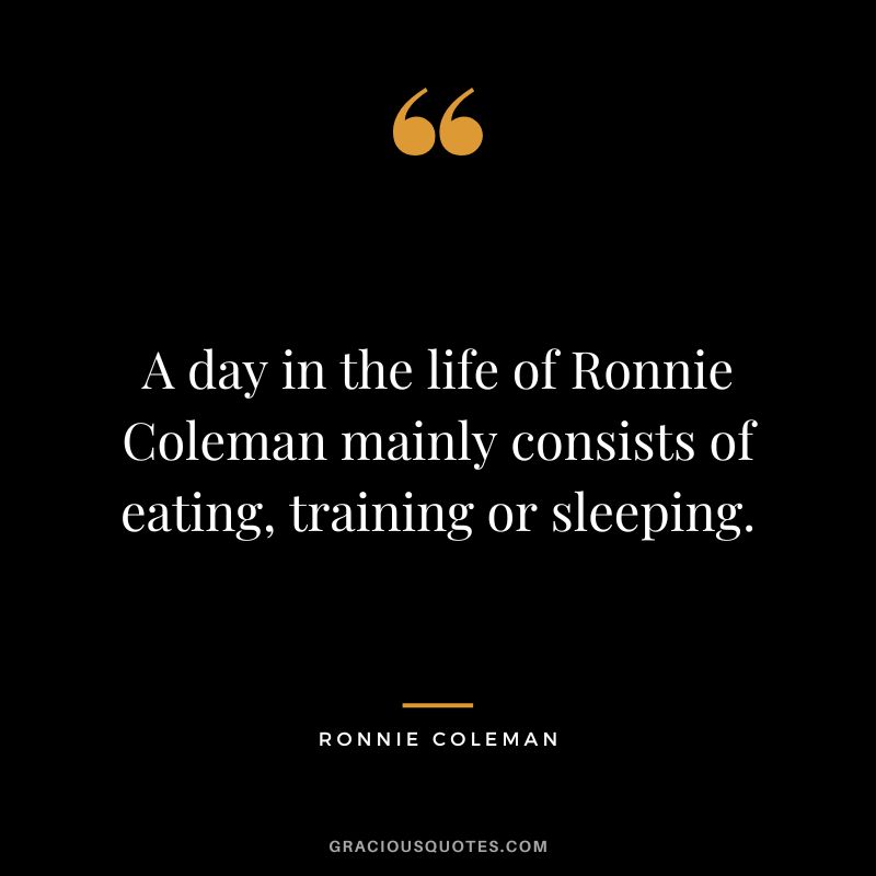A day in the life of Ronnie Coleman mainly consists of eating, training or sleeping.