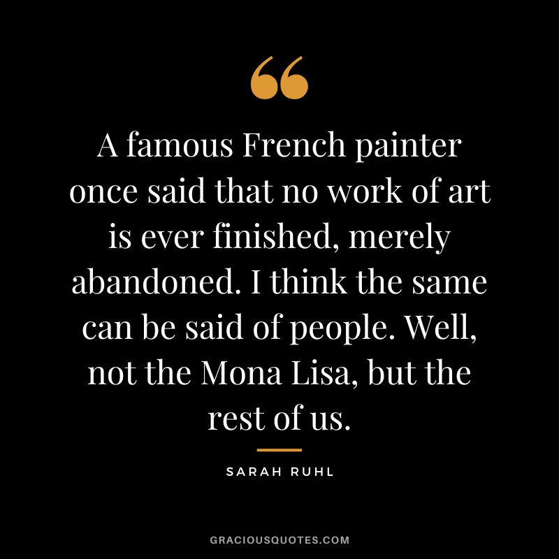 A famous French painter once said that no work of art is ever finished, merely abandoned. I think the same can be said of people. Well, not the Mona Lisa, but the rest of us. - Sarah Ruhl