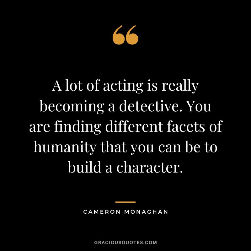 A lot of acting is really becoming a detective. You are finding different facets of humanity that you can be to build a character.