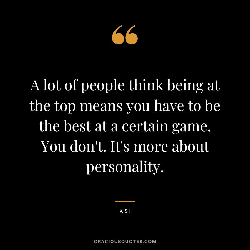 A lot of people think being at the top means you have to be the best at a certain game. You don't. It's more about personality.