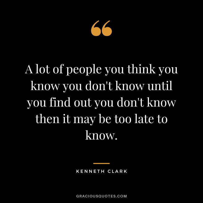 A lot of people you think you know you don't know until you find out you don't know then it may be too late to know.